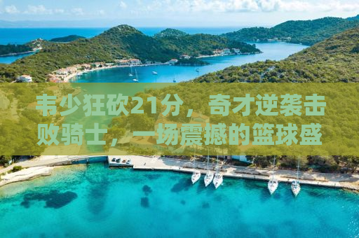 韦少狂砍21分，奇才逆袭击败骑士，一场震撼的篮球盛宴
