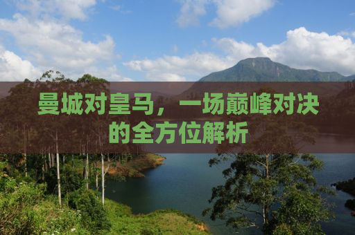 曼城对皇马，一场巅峰对决的全方位解析