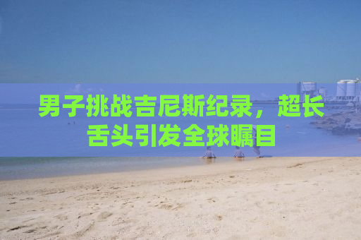 男子挑战吉尼斯纪录，超长舌头引发全球瞩目