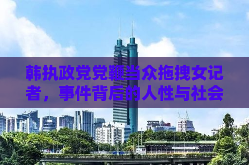 韩执政党党鞭当众拖拽女记者，事件背后的人性与社会责任探讨