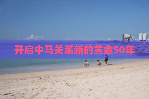 开启中马关系新的黄金50年
